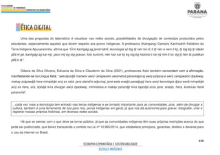 450
Uma das propostas do laboratório é visualizar nas redes sociais, possibilidades de divulgação de conteúdos produzidos pelos
estudantes, especialmente aqueles que dizem respeito aos povos indígenas. A professora (Kaingang) Damaris Kanĩnsãnh Felisbino da
Terra Indígena Apucaraninha, afirma que “Ũnri kanhgág ag jamã kãmĩ, tecnologia vỹ tóg tỹ nén há nĩ, ti tỹ nén e vem ti kỹ, tỹ tóg ẽg tỹ vãsãn
jãfã nĩ gé, kanhgág ag kar mỹ, jatun mỹ ẽg tóg gravan, foto kunũnh, nén han kar kỹ ẽg tóg ẽg história ti rán kỹ nĩm tĩ sir, ẽg tỹ hẽn tá publikan
jãfã ti tá”.
Odaiza da Silva Oliveira, Edivania da Silva e Claudemir da Silva (2021), professores Xetá também concordam com a afirmação,
manifestando-se na Língua Xetá: “awtxãpodjé mariwtxi awrý ceregwaitxi awametxá páraredjgŵaj awrý pidjaraj e awrý ceregwaitxi djadewaj,
makay arápaedjã hera mimpõdje arúj ex xetá. jane alandi’e adjurŭaj, jane ewla eradjo paradjupŷ hera awrý tecnologia djara ewrã mimpõdje
arúj ex hera, ara, lipõdjá kŵa divulgar awrý djadewaj, mimrŭetxa e makay parandjŷ kŵa tapodjá arús jane, eradjo, hera, koreŵas ñané
paranuhá”.
...cada vez mais a tecnologia tem entrado nas terras indígenas e se tornado importante para as comunidades, pois, além de divulgar a
cultura, também é uma ferramenta de luta para nós, povos indígenas em geral, já que nos dá autonomia para gravar, fotografar, criar e
registrar nossas próprias histórias, em diversas redes sociais.
Há que se atentar com o que deve se tornar público, já que as comunidades indígenas têm suas próprias restrições acerca do que
pode ser publicizado, que talvez transcenda o contido na Lei nº 12.965/2014, que estabelece princípios, garantias, direitos e deveres para
o uso da internet no Brasil.
 