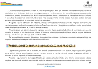 451
Claudinei Ribeiro Alves, professor (Guarani) da Terra Indígena Ywy Porã afirma que “em muitas comunidades indígenas, a cultura é
trabalhada de forma simbólica e não da forma cosmológica, ou seja, na linha de pensamento dos Guarani. Espaços sagrados estão sendo
confundidos ou trocados por centros culturais. A nova geração indígena tem que ter o entendimento do que é sagrado e do que é profano
na sua cultura. Na casa de reza, por exemplo, não se pode entrar de qualquer forma, nem tirar fotos dos rituais e dos cânticos espirituais
sagrados. São direitos culturais da comunidade e devem ser respeitados”.
A sugestão é que as publicações dos estudantes, aliadas à valorização das tradições culturais dos indígenas, atuem como uma
maneira de divulgar o que é de interesse para os indígenas. Respeita-se, no entanto, o desejo das comunidades em mostrar tais conteúdos
para as sociedades não indígenas (ALVES, 2021, informação verbal).
“Podemos propor que os jovens busquem a expressão nos meios digitais, para circulação interna às comunidades, em primeiro
momento, se a opção for pelo uso de língua indígena. A divulgação para comunidades não indígenas deve ser fruto da reflexão de
lideranças, estudantes e comunidade(s)”, diz Susana Grillo (2022)
Daí a necessidade de constantes diálogos com lideranças políticas, religiosas e famílias das comunidades, sobre a definição dos
conteúdos a serem abordados e produzidos nas oficinas do laboratório.
Os professores, juntamente com os estudantes, têm liberdade para definir sobre o que vão escrever, pesquisar, produzir. Sugere-se
apenas que tais escolhas sejam feitas com base em interesses comuns, de maneira a tornar o processo de produção satisfatório e
motivador, no qual os estudantes se sintam contemplados.
A relação a seguir apresenta algumas possibilidades, que não se esgotam, tamanha é a gama de temas relacionados aos saberes
indígenas, que podem ser abordados nas produções. Sugere-se que sejam considerados os interesses do grupo como um todo, partindo
 