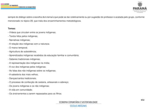 452
sempre do diálogo sobre a escolha do/s tema/s que pode se dar coletivamente ou por sugestão do professor e acatada pelo grupo, conforme
mencionado no tópico 09, que trata dos encaminhamentos metodológicos.
Temas:
- Vídeos que circulam entre os jovens indígenas;
- Textos lidos pelos indígenas;
- Narrativas indígenas;
- A relação dos indígenas com a natureza;
- O marco temporal;
- Agricultura de subsistência;
- Aprendizados indígenas recebidos da educação familiar e comunitária;
- Saberes tradicionais indígenas;
- A representação dos indígenas na mídia;
- A voz dos indígenas pelos indígenas;
- As falas dos não indígenas sobre os indígenas;
- A sabedoria dos mais velhos;
- Danças/cantos tradicionais;
- O processo de confecção de cestaria, artesanato e adereço;
- Os jovens indígenas e os não indígenas;
- A vida em comunidade;
- Os ensinamentos a serem repassados para os filhos;
 