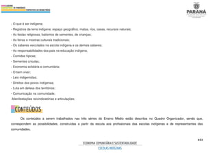 453
- O que é ser indígena;
- Registros da terra indígena: espaço geográfico, matas, rios, casas, recursos naturais;
- As festas religiosas, batismos de sementes, de crianças;
- As feiras e mostras culturais tradicionais;
- Os saberes veiculados na escola indígena e os demais saberes;
- As responsabilidades dos pais na educação indígena;
- Comidas típicas;
- Sementes crioulas;
- Economia solidária e comunitária;
- O bem viver;
- Leis indigenistas;
- Direitos dos povos indígenas;
- Luta em defesa dos territórios;
- Comunicação na comunidade;
-Manifestações reivindicatórias e articulações;
Os conteúdos a serem trabalhados nas três séries do Ensino Médio estão descritos no Quadro Organizador, sendo que,
correspondem as possibilidades, construídas a partir da escuta aos profissionais das escolas indígenas e de representantes das
comunidades.
 