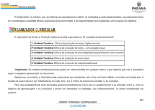454
É fundamental, no entanto, que, ao elaborar seu planejamento e definir os conteúdos a serem desenvolvidos, os professores levem
em consideração a realidade étnica e sociocultural da comunidade e as especificidades dos estudantes, com os quais vai trabalhar.
O Laboratório de Escrita e Produção Audiovisual está organizado em 05 unidades temáticas/oficinas*
1ª Unidade Temática: Oficina de produção de textos digitais escritos
2ª Unidade Temática: Oficina de produção de textos - comunicação visual
3ª Unidade Temática: Oficina de produção de texto dissertativo/argumentativo (oral e escrito)
4ª Unidade Temática: Oficina de produção de textos orais
5ª Unidade Temática: Oficina de produção de material audiovisual
*Importante: As unidades temáticas/oficinas podem ser desenvolvidas em qualquer ordem, o que significa que não é necessário
seguir a sequência apresentada no documento.
Destaca-se, no entanto, a importância de proporcionar aos estudantes, até o final do Ensino Médio, o contato com todas elas. A
decisão de qual/is deve/m ser trabalhada/as em cada série, fica a critério da escola/comunidade ou do professor.
Para cada unidade/oficina foram elencados quatro/cinco Objetos de Ensino que se complementam e se articulam, entre si, entre os
objetivos de aprendizagem e os conteúdos e devem ser abordados na totalidade, não necessariamente, na ordem apresentada nos
quadros.
 