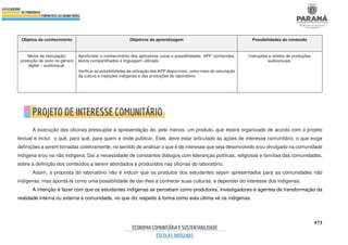 473
Objetos do conhecimento Objetivos de aprendizagem Possibilidades de conteúdo
Meios de veiculação/
produção de texto no gênero
digital – audiovisual.
Aprofundar o conhecimento dos aplicativos (usos e possibilidades, APP conhecidos,
textos compartilhados e linguagem utilizada.
Verificar as possibilidades de utilização dos APP disponíveis, como meio de veiculação
da cultura e tradições indígenas e das produções do laboratório.
Instruções e relatos de produções
audiovisuais.
A execução das oficinas pressupõe a apresentação de, pelo menos, um produto, que estará organizado de acordo com o projeto
textual e inclui: o quê, para quê, para quem e onde publicar. Este, deve estar articulado às ações de interesse comunitário, o que exige
definições a serem tomadas coletivamente, no sentido de analisar o que é de interesse que seja desenvolvido e/ou divulgado na comunidade
indígena e/ou na não indígena. Daí a necessidade de constantes diálogos com lideranças políticas, religiosas e famílias das comunidades,
sobre a definição dos conteúdos a serem abordados e produzidos nas oficinas do laboratório.
Assim, a proposta do laboratório não é induzir que os produtos dos estudantes sejam apresentados para as comunidades não
indígenas, mas apontá-la como uma possibilidade de dar-lhes a conhecer suas culturas, a depender do interesse dos indígenas.
A intenção é fazer com que os estudantes indígenas se percebam como produtores, investigadores e agentes de transformação da
realidade interna ou externa à comunidade, no que diz respeito à forma como esta última vê os indígenas.
 