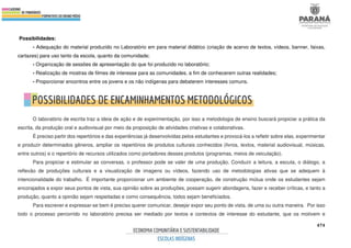 474
Possibilidades:
- Adequação do material produzido no Laboratório em para material didático (criação de acervo de textos, vídeos, banner, faixas,
cartazes) para uso tanto da escola, quanto da comunidade;
- Organização de sessões de apresentação do que foi produzido no laboratório;
- Realização de mostras de filmes de interesse para as comunidades, a fim de conhecerem outras realidades;
- Proporcionar encontros entre os jovens e os não indígenas para debaterem interesses comuns.
O laboratório de escrita traz a ideia de ação e de experimentação, por isso a metodologia de ensino buscará propiciar a prática da
escrita, da produção oral e audiovisual por meio da proposição de atividades criativas e colaborativas.
É preciso partir dos repertórios e das experiências já desenvolvidas pelos estudantes e provocá-los a refletir sobre elas, experimentar
e produzir determinados gêneros, ampliar os repertórios de produtos culturais conhecidos (livros, textos, material audiovisual, músicas,
entre outros) e o repertório de recursos utilizados como portadores desses produtos (programas, meios de veiculação).
Para propiciar e estimular as conversas, o professor pode se valer de uma produção. Conduzir a leitura, a escuta, o diálogo, a
reflexão de produções culturais e a visualização de imagens ou vídeos, fazendo uso de metodologias ativas que se adequem à
intencionalidade do trabalho. É importante proporcionar um ambiente de cooperação, de construção mútua onde os estudantes sejam
encorajados a expor seus pontos de vista, sua opinião sobre as produções, possam sugerir abordagens, fazer e receber críticas, e tanto a
produção, quanto a opinião sejam respeitadas e como consequência, todos sejam beneficiados.
Para escrever e expressar-se bem é preciso querer comunicar, desejar expor seu ponto de vista, de uma ou outra maneira. Por isso
todo o processo percorrido no laboratório precisa ser mediado por textos e contextos de interesse do estudante, que os motivem e
 
