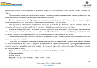 475
despertem-lhes o desejo de se expressarem, de estabelecer interlocução com outros jovens, outros assuntos e com a sociedade não
indígena.
Os momentos de conversa são muito importantes para que o professor colete informações a respeito dos repertórios e práticas dos
estudantes, diagnosticando e elencando temas possíveis de serem trabalhados.
Considerando que as escolas indígenas possuem realidades e projetos linguísticos diferentes, a língua em que as interações
acontecem deve propiciar, para os estudantes, uma forma a mais de expressão, e não uma barreira.
Para que estes se sintam seguros para escrever, falar e usar o vocabulário que dominam e adquiram confiança, devem ser
estimulados pelo professor a ampliar suas formas de expressão e utilização, caso deseje, de mais de uma língua.
Entende-se que ao ser estimulado a se expressar livremente, o estudante sente-se motivado a comunicar-se em diferentes meios e
textos, sendo progressivamente provocado a revisar, qualificar sua produção à medida que se sente acolhido pelo grupo, na maneira como
se expressa e apresenta sugestões para melhoria não só do seu texto/produção, mas também nas dos demais.
Dessa forma o professor deve construir um ambiente na perspectiva de romper a tradição “corretiva” dos profissionais de língua, que
atuam numa perspectiva tradicional.
Letícia Fraga (2021) apresenta, como metodologia para qualificar a produção dos estudantes, a proposta dos acadêmicos indígenas
da Universidade Estadual de Ponta Grossa que sugerem que os momentos de expressão oral espontânea, sejam registrados pelo professor
e/ou pelos estudantes e que as falas, os pontos de destaque e de interesse, os argumentos e apontamentos, sejam utilizados como subsídio
nos momentos de escrita, assim:
1º) gravar, com uso dos celulares, as rodas de conversa e momentos de diálogos e debates
2º) transcrever as falas
3º) fazer cópias e
4º) distribuir para que sejam retomadas e usadas durante a escrita.
 