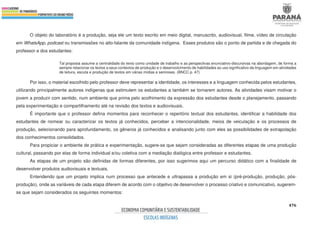 476
O objeto do laboratório é a produção, seja ele um texto escrito em meio digital, manuscrito, audiovisual, filme, vídeo de circulação
em WhatsApp, podcast ou transmissões no alto-falante da comunidade indígena. Esses produtos são o ponto de partida e de chegada do
professor e dos estudantes:
Tal proposta assume a centralidade do texto como unidade de trabalho e as perspectivas enunciativo-discursivas na abordagem, de forma a
sempre relacionar os textos a seus contextos de produção e o desenvolvimento de habilidades ao uso significativo da linguagem em atividades
de leitura, escuta e produção de textos em várias mídias e semioses. (BNCC p. 47)
Por isso, o material escolhido pelo professor deve representar a identidade, os interesses e a linguagem conhecida pelos estudantes,
utilizando principalmente autores indígenas que estimulem os estudantes a também se tornarem autores. As atividades visam motivar o
jovem a produzir com sentido, num ambiente que prima pelo acolhimento da expressão dos estudantes desde o planejamento, passando
pela experimentação e compartilhamento até na revisão dos textos e audiovisuais.
É importante que o professor defina momentos para reconhecer o repertório textual dos estudantes, identificar a habilidade dos
estudantes de nomear ou caracterizar os textos já conhecidos, perceber a intencionalidade, meios de veiculação e os processos de
produção, selecionando para aprofundamento, os gêneros já conhecidos e analisando junto com eles as possibilidades de extrapolação
dos conhecimentos consolidados.
Para propiciar o ambiente de prática e experimentação, sugere-se que sejam consideradas as diferentes etapas de uma produção
cultural, passando por elas de forma individual e/ou coletiva com a mediação dialógica entre professor e estudantes.
As etapas de um projeto são definidas de formas diferentes, por isso sugerimos aqui um percurso didático com a finalidade de
desenvolver produtos audiovisuais e textuais.
Entendendo que um projeto implica num processo que antecede e ultrapassa a produção em si (pré-produção, produção, pós-
produção), onde as variáveis de cada etapa diferem de acordo com o objetivo de desenvolver o processo criativo e comunicativo, sugerem-
se que sejam considerados os seguintes momentos:
 