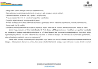 477
- Diálogo sobre o tema (definição coletiva ou predeterminada);
- Elaboração de um projeto de produção/escrita (o que, para quê, para quem e onde publicar);
- Elaboração de roteiro (de acordo com o gênero a ser produzido);
- Pesquisa e aprofundamento do assunto/tema (qualificar a produção);
- Execução - experimentação (primeira versão do texto);
- Revisão - avaliação de resultado (submissão a crítica e sugestões dos demais estudantes e professores, reescrita, se necessário);
- Apresentação final do produto;
- Definição de estratégias e meios de divulgação (exposição, mostra, feira, roda de conversa, leitura compartilhada, sessão de vídeo).
Letícia Fraga professora da Universidade Estadual de Ponta Grossa -UEPG apresenta como metodologia para qualificar a produção
dos estudantes, a proposta dos acadêmicos indígenas da UEPG que sugerem que “os momentos de expressão oral espontânea, sejam
registrados pelo professor e/ou pelos estudantes e que as falas, os pontos de destaque e de interesse, os argumentos e apontamentos,
sejam utilizados como subsídio nos momentos de escrita”.
Sendo assim apontam formas de registros em primeiro lugar “gravar, com uso dos celulares, as rodas de conversa e momentos de
diálogos e debates, depois “transcrever as falas, fazer cópias e finalizar distribuindo “para que sejam retomadas e usadas durante a escrita”.
 