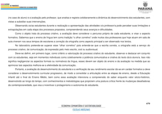 479
(no caso do aluno) e a avaliação pelo professor, que analisa e registra cotidianamente a dinâmica do desenvolvimento dos estudantes, com
vistas a subsidiar suas intervenções.
Observando os/as estudantes durante a realização e apresentação das atividades o/a professor/a pode perceber suas limitações e
extrapolações em cada etapa dos processos propostos, compreendendo seus avanços e dificuldades.
Como o objeto trata do processo criativo, a avaliação deve considerar o percurso próprio de cada estudante, e visar o aspecto
formativo. Sabemos que o ensino de língua tem como tradição “o olhar corretivo” onde muitos dos professores que hoje atuam em sala de
aula viveram nos seus tempos de escolares a correção da ortografia como aspecto principal a ser observado nos textos.
No laboratório pretende-se superar esse “olhar corretivo” pois entende-se que a escrita correta, a ortografia está a serviço do
processo criativo, da comunicação, da expressão pelo meio escrito, oral ou audiovisual.
Deve-se definir, em primeiro lugar, como critério a valorização do processo criativo do estudante, observar e destacar em conjunto
com os estudantes, seja em momentos individuais como coletivamente a potência comunicativa e criativa do texto do/a aluno/a. Isso não
significa negligenciar os aspectos formais ou normativos da língua, esses devem ser objeto do ensino e da avaliação na medida que ao
aprimorar tais aspectos melhora-se a efetividade da comunicação.
Portanto, a avaliação do desenvolvimento do estudante e a verificação de seu rendimento escolar dá-se em caráter formativo e deve
considerar o desenvolvimento curricular progressivo, de modo a consolidar a articulação entre as etapas de ensino, desde a Educação
Infantil até o final do Ensino Médio, bem como essa avaliação intenciona a compreensão do saber enquanto valor sócio-histórico,
desenvolvido ao longo do tempo, com conhecimentos e metodologias que propiciem uma postura crítica frente às mudanças desafiadoras
da contemporaneidade, que visa a incentivar o protagonismo e autonomia do estudante.
 