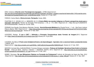 482
DIAS, Cristiane. A Escrita como Tecnologia da Linguagem – UFSM. Disponível em:
http://w3.ufsm.br/hipersaberes/volumeII/index.php?Itemid=472&catid=102:parte-i--imagem-e-escrita-da-historia-&id=1140:a-escrita-como-
tecnologia-da-linguagem&option=com_content&view=article. Acesso em: 21 dez. 2021.
FARACO, Carlos Alberto. Oficina de texto. Petrópolis: Vozes, 2003.
FAUSTINO, R. C.; NOVAK, M. S. J.; MENEZES, M. C. B. Ensino Médio nas escolas indígenas no Paraná: perspectivas atuais para a
educação intercultural. Revista de Educação PUC-Campinas, v. 25, p. 1-15, 2020. Disponível em: <https://doi.org/10.24220/2318-
0870v25e2020a4596.> Acesso em: 02 dez. 2020.
FERRARI, Ana Claudia, Ochs Mariana, Machado, Daniela. Guia da Educação Midiática/Ana Claudia Ferrari, – 1. ed. – São Paulo: Instituto
Palavra Aberta, 2020. Disponível em: <https://educamidia.org.br/api/wp-content/uploads/2021/03/Guia-da-Educac%CC%A7a%CC%83o-
Midia%CC%81tica-Single.pdf> Acesso em: 21 dez. 2021.
LEOCÁDIO, Rodrigo. O que é GIF? – Definição e Principais Características deste Formato de Imagem.2019. Disponível
em:<https://www.futuraexpress.com.br/blog/o-que-e-gif/>Acesso em 14 jan.2022.
LOUZADA, Ana Maria. O Texto como Unidade de Ensino e de Aprendizagem - Aprender a ler e a escrever lendo e produzindo textos
- CAEPE, 2010
Disponível em: <http://docs.wixstatic.com/ugd/4934bc_3c691ed5c4c44acaaecef6e7d06b5046.pdf> Acesso em: 21 dez. 2021.
MACEDO, Aurinete Silva, ALBUQUERQUE, Francisco Edviges (orientador). Práticas de Oralidade: Narrativas Orais Krahô no Contexto
Escolar - Anais do SILEL. Volume 3, Número 1. Uberlândia: EDUFU, 2013. Disponível em: <http://www.ileel.ufu.br/anaisdosilel/wp-
content/uploads/2014/04/silel2013_471.pdf>Acesso em: 21 dez. 2021.
NOBRE, Domingos. De que Bilinguismo Falamos na Formação de Professores? Instituto de Educação de Angra dos Reis, 2012
.Disponível em: <http://www.ileel.ufu.br/anaisdosielp/wp-content/uploads/2014/06/volume_2_artigo_096.pdf> Acesso em: 21 dez. 2021.
 