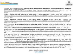 483
OLIVEIRA, Nara Christina Gonzatto de. Leitura e Escrita de Ciberpoemas: A experiência com o Hipertexto Poético de Caparelli.
UFSM e UAB. 22 out.2011. Disponível em:
https://repositorio.ufsm.br/bitstream/handle/1/13162/TCCE_TICAE_EaD_2011_OLIVEIRA_NARA.pdf?sequence=1.Acesso em 14
jan.2022.
PARANÁ. Currículo da Rede Estadual do Paraná para a Língua Portuguesa - Curitiba: SEED, 2018. Disponível em:
<https://www.educacao.pr.gov.br/sites/default/arquivos_restritos/files/documento/2021-05/crep_lingua_portuguesa_anosfinais.pdf> Acesso
em: 10 jan. 2022.
PARANÁ. Referencial Curricular para o Novo Ensino Médio do Paraná. Curitiba: SEED, 2021. Disponível em:
<https://www.educacao.pr.gov.br/sites/default/arquivos_restritos/files/documento/2021-08/referencial_curricular_novoem_11082021.pdf>
Acesso em: 21 dez. 2021.
PAULA,, Aldir Santos. A Língua Indígena na Escola: Questões de Política Linguística - Revista do GELNE, Natal/RN, Vol. 17 Número
1/2: 113-129. 2015
Disponível em: <http://www.ileel.ufu.br/anaisdosielp/wp-content/uploads/2014/06/volume_2_artigo_096.pdf> Acesso em: 21 dez. 2021.
REVISTA NOVA ESCOLA Propostas em Língua Portuguesa na BNCC focam na Gramática e nos Ensinos de Gêneros Digitais.
Disponível em: <https://novaescola.org.br/bncc/conteudo/22/propostas-em-lingua-portuguesa-da-bncc-focam-na-gramatica-e-nos-generos-
digit
SILVA, Maria Sueli Ribeiro da. A língua kaingáng da aldeia paulista Icatu: uma descrição funcional. 2011. 261 f. Tese (doutorado) -
Universidade Estadual Paulista, Instituto de Biociências, Letras e Ciências Exatas, 2011. Disponível em:
<http://hdl.handle.net/11449/100118>Acesso em: 10 jan. 2022.
SIQUEIRA, Yan Patrick Brandemburg, 1990 - Oficina Literária de Escrita Criativa. Dissertação (Mestrado em Letras) UFES- 2016.
Disponível em https://repositorio.ufes.br/bitstream/10/9237/1/tese_9684_Disserta%C3%A7%C3%A3o%20de%20Mestrado%20-
%20Yan%20Siqueira%20-%20Vers%C3%A3o%20Final.pdf .Acesso em: 21 dez. 2021.
SOARES, Ana Cristina Cavalcante. A produção textual a partir da linguagem audiovisual: oficina de curtas metragens para leitura e
produção de cartazes, poemas, roteiros, resenhas e sinopses - Revista Eletrônica Mutações, jan–jun, 2017. Disponível em:
file:///C:/Users/daiserech/Downloads/3572-Texto%20do%20artigo-9594-1-10-20170628%20(1).pdf Acesso em: 21 dez. 2021.
 