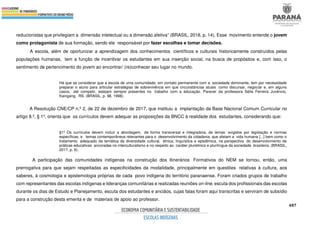 487
reducionistas que privilegiam a dimensão intelectual ou a dimensão afetiva” (BRASIL, 2018, p. 14). Esse movimento entende o jovem
como protagonista de sua formação, sendo ele responsável por fazer escolhas e tomar decisões.
A escola, além de oportunizar a aprendizagem dos conhecimentos científicos e culturais historicamente construídos pelas
populações humanas, tem a função de incentivar os estudantes em sua inserção social, na busca de propósitos e, com isso, o
sentimento de pertencimento do jovem ao encontrar/ (re)conhecer seu lugar no mundo.
Há que se considerar que a escola de uma comunidade, em contato permanente com a sociedade dominante, tem por necessidade
preparar o aluno para articular estratégias de sobrevivência em que circunstâncias atuais como discursar, negociar e, em alguns
casos, até competir, estejam sempre presentes no trabalho com a educação. Parecer da professora Sélia Ferreira Juvêncio,
Kaingang, RS. (BRASIL, p. 98, 1998).
A Resolução CNE/CP n.º 2, de 22 de dezembro de 2017, que instituiu a implantação da Base Nacional Comum Curricular no
artigo 8.º, § 1º, orienta que os currículos devem adequar as proposições da BNCC à realidade dos estudantes, considerando que:
§1º Os currículos devem incluir a abordagem, de forma transversal e integradora, de temas exigidos por legislação e normas
específicas, e temas contemporâneos relevantes para o desenvolvimento da cidadania, que afetam a vida humana [...] bem como o
tratamento adequado da temática da diversidade cultural, étnica, linguística e epistêmica, na perspectiva do desenvolvimento de
práticas educativas ancoradas no interculturalismo e no respeito ao caráter pluriétnico e plurilíngue da sociedade brasileira. (BRASIL,
2017, p. 6).
A participação das comunidades indígenas na construção dos Itinerários Formativos do NEM se tornou, então, uma
prerrogativa para que sejam respeitadas as especificidades da modalidade, principalmente em questões relativas à cultura, aos
saberes, à cosmologia e epistemologia próprias de cada povo indígena do território paranaense. Foram criados grupos de trabalho
com representantes das escolas indígenas e lideranças comunitárias e realizadas reuniões on-line, escuta dos profissionais das escolas
durante os dias de Estudo e Planejamento, escuta dos estudantes e anciãos, cujas falas foram aqui transcritas e serviram de subsídio
para a construção desta ementa e de materiais de apoio ao professor.
 