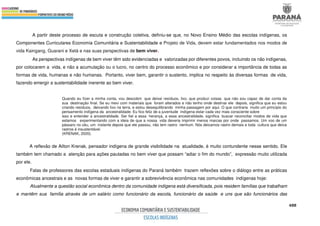 488
A partir deste processo de escuta e construção coletiva, definiu-se que, no Novo Ensino Médio das escolas indígenas, os
Componentes Curriculares Economia Comunitária e Sustentabilidade e Projeto de Vida, devem estar fundamentados nos modos de
vida Kaingang, Guarani e Xetá e nas suas perspectivas de bem viver.
As perspectivas indígenas de bem viver têm sido evidenciadas e valorizadas por diferentes povos, incluindo os não indígenas,
por colocarem a vida, e não a acumulação ou o lucro, no centro do processo econômico e por considerar a importância de todas as
formas de vida, humanas e não humanas. Portanto, viver bem, garantir o sustento, implica no respeito às diversas formas de vida,
fazendo emergir a sustentabilidade inerente ao bem viver.
Quando eu fizer a minha conta, vou descobrir que deixei resíduos, lixo, que produzi coisas que não sou capaz de dar conta da
sua destinação final. Se eu mexi com materiais que foram alterados e não tenho onde destinar ele depois, significa que eu estou
criando resíduos, deixando lixo na terra, e estou desequilibrando minha passagem por aqui. O que contraria muito um princípio do
pensamento indígena da ancestralidade. Eu fico feliz de a juventude indígena estar cada vez mais consciente sobre
isso e entender a ancestralidade. Ser fiel a essa herança, a essa ancestralidade, significa buscar reconciliar modos de vida que
estamos experimentando com a ideia de que a nossa vida deveria imprimir menos marcas por onde passamos. Um voo de um
pássaro no céu, um instante depois que ele passou, não tem rastro nenhum. Nós deixamos rastro demais e toda cultura que deixa
rastros é insustentável.
(KRENAK, 2020).
A reflexão de Ailton Krenak, pensador indígena de grande visibilidade na atualidade, é muito contundente nesse sentido. Ele
também tem chamado a atenção para ações pautadas no bem viver que possam “adiar o fim do mundo”, expressão muito utilizada
por ele.
Falas de professores das escolas estaduais indígenas do Paraná também trazem reflexões sobre o diálogo entre as práticas
econômicas ancestrais e as novas formas de viver e garantir a sobrevivência econômica nas comunidades indígenas hoje:
Atualmente a questão social econômica dentro da comunidade indígena está diversificada, pois residem famílias que trabalham
e mantêm sua família através de um salário como funcionário da escola, funcionário da saúde e uns que são funcionários das
 