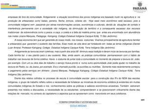 489
empresas de fora da comunidade. Antigamente a situação econômica dos povos indígenas era baseada muito na agricultura e na
produção de artesanatos como balaio, peneira, flecha, brincos, colares etc. Hoje esse meio econômico está escasso, pois a
comunidade indígena vem passando por sérias transformações sociais, econômicas e culturais, devido às situações de contato e
interferência permanente com a sociedade não indígena, da diminuição de território e a consequente escassez dos recursos
tradicionais de sobrevivência como a pesca, a caça, a coleta e a falta da matéria prima, que antes era encontrada com abundância
nas matas (Joana Marques, Pedagoga Kaingang. Colégio Estadual Indígena Cacique Koféj. TI São Jerônimo).
A nossa economia tem que ser garantida do nosso modo, nos nossos costumes. Vivemos principalmente da agricultura familiar
e artesanatos que garantem o sustento das famílias. Esse modo de vida deve ser fortalecido em todas as terras indígenas (Danter
Luan Amaral, Professor Kaingang. Colégio Estadual Indígena Cacique Koféj. Terra Indígena São Jerônimo).
Antigamente as lavouras eram coletivas, mas a partir dos anos 90 diminuiu essa tradição e deram início às lavouras por famílias.
Cada família faz o seu plantio para o seu sustento. Mas, ainda assim, as práticas comunitárias permaneceram com o hábito de
trabalhar nas lavouras de forma coletiva. Havia o costume de juntar toda a comunidade no momento de preparar a lavoura do João,
por exemplo. Com um ou dois dias de trabalho o serviço ficava pronto e numa outra oportunidade João podia ajudar no trabalho da
lavoura do Pedro, ou da Joana, por exemplo. Era o chamado puxirão, os puxirões ou mutirões. Somente mais recentemente começou
o pagamento pelos serviços em dinheiro (Joana Marques, Pedagoga Kaingang. Colégio Estadual Indígena Cacique Koféj. Terra
Indígena São Jerônimo).
Diante dos relatos colhidos no processo de escuta à comunidade escolar para a construção dos IFs do NEM das escolas
indígenas, o grupo de trabalho refletiu sobre a necessidade de fortalecer as iniciativas de economia solidária já existentes em muitas
comunidades indígenas do Estado e nos conhecimentos sobre as práticas e saberes econômicos ancestrais. Também estiveram
presentes nos relatos e discussões, a necessidade de os estudantes compreenderem e se posicionarem criticamente diante das
relações de mercado, no contexto do capitalismo e aspectos que se apresentam como inexoráveis em seus cotidianos.
 