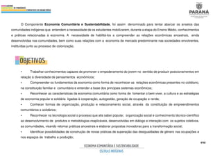 490
O Componente Economia Comunitária e Sustentabilidade, foi assim denominado para tentar abarcar os anseios das
comunidades indígenas que entendem a necessidade de os estudantes mobilizarem, durante a etapa do Ensino Médio, conhecimentos
e práticas relacionadas à economia. A necessidade de habilitá-los a compreender as relações econômicas ancestrais, ainda
desenvolvidas nas comunidades, bem como suas relações com a economia de mercado predominante nas sociedades envolventes,
instituídas junto ao processo de colonização.
• Trabalhar conhecimentos capazes de promover o empoderamento do jovem no sentido de produzir posicionamentos em
relação à diversidade de pensamentos econômicos;
• Compreender os fundamentos da economia como forma de reconhecer as relações econômicas presentes no cotidiano,
na constituição familiar e comunitária e entender a base dos principais sistemas econômicos;
• Reconhecer as características da economia comunitária como forma de fomentar o bem viver, a cultura e as estratégias
de economia popular e solidária ligadas à cooperação, autogestão, geração de ocupação e renda;
• Conhecer formas de organização, produção e relacionamento social, através da constituição de empreendimentos
comunitários e solidários;
• Reconhecer na tecnologia social o processo que alia saber popular, organização social e conhecimento técnico-científico
ao desenvolvimento de produtos e metodologias reaplicáveis, desenvolvidas em diálogo e interação com os sujeitos coletivos,
as comunidades, visando retomar práticas ancestrais e elaborar propostas inovadoras para a transformação social;
• Identificar possibilidades de construção de novas práticas de superação das desigualdades de gênero nas ocupações e
nos espaços de trabalho e produção;
 