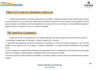 492
O pensamento e as práticas econômicas ancestrais das comunidades indígenas inerentes aos seus modos de vida, bem como
nas suas relações com o que a tradição não indígena denomina ambiente, demais elementos da natureza, suas interações com outras
nações indígenas e as atividades econômicas estabelecidas no processo histórico de colonização e as possibilidades de geração e
gestão de recursos no contexto da cultura comunitária na atualidade.
O estudo da economia na perspectiva das comunidades tradicionais nas escolas indígenas do Paraná, tem como princípios:
- A coletividade, a solidariedade, a cooperação, o cuidado e respeito com o ambiente;
- A valorização das experiências econômicas ancestrais que reproduzem as formas comunitárias de produzir e viver históricas
pautadas no uso coletivo da terra e do espaço, no trabalho compartilhado, e no desenvolvimento/ fortalecimento de tecnologias
sociais;
- O ensino voltado para a compreensão da realidade vivida pelas pessoas e para a construção dos meios necessários para superação
coletiva das limitações e problemas ligados à imposição econômica historicamente vivenciada;
- O processo educativo partindo das diferentes realidades, numa relação dialógica, buscando relacionar as dimensões locais, regionais
e globais.
 