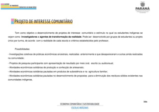 506
Tem como objetivo o desenvolvimento de projetos de interesse comunitário e estímulo no qual os estudantes indígenas se
vejam como investigadores e agentes de transformação da realidade. Pode ser desenvolvido por grupos de estudantes ou projeto
único por turma, de acordo com a realidade de cada escola e critérios estabelecidos pelo professor.
Possibilidades:
- Investigações coletivas de práticas econômicas ancestrais, realizadas anteriormente e que desapareceram e outras ainda realizadas
na comunidade;
- Projetos de pesquisa participante com apresentação de resultado por meio oral, escrito ou audiovisual;
- Atividades econômicas solidárias de produção e confecção de artesanato;
- Atividades econômicas solidárias pautadas em produtos de subsistência e na agricultura familiar;
- Atividades econômicas solidárias pautadas no desenvolvimento de propostas para a diminuição dos resíduos sólidos existentes nas
comunidades indígenas.
 