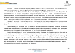 508
Entretanto, o trabalho investigativo e de intervenção prática promovido no ambiente escolar, requer dos professores o
despojamento do autoritarismo e da verborragia, presentes nas posturas pedagógicas da escola tradicional.
Aproximando-se das formas ancestrais de educação indígena, os professores poderão se valer das práticas do
cooperativismo, que tem no fazer, na experiência, na experimentação e na ação sobre o mundo, a principal forma de ensino e
aprendizagem. Assim, ao organizar a gestão das aulas e das pesquisas desenvolvidas nos estudos deste componente, com práticas
de decisão e diálogo, a participação dos estudantes, em conjunto com anciãos, comunidades, professores e pedagogos da turma, as
escolas e os professores experimentarão a cooperação como um conteúdo/metodologia de trabalho disciplinar.
Trazer para a sala de aula a experimentação vivencial e a investigação participativa sobre as práticas econômicas identificadas
significa que os conceitos, antes de serem apresentados e expostos, podem ser vividos e experimentados no cotidiano do trabalho
escolar.
Celestin Freinet (2020), discorrendo sobre sua perspectiva de cooperativa escolar, pontua que os educadores não deveriam
contentar-se em observar de fora a atividade investigativa e colaborativa de seus estudantes para daí observar suas demandas de
aprendizagem, mas sim integrar-se com a intenção de ser um dos melhores participantes do processo.
Desta forma, estratégias como a vivência de jogos cooperativos e sua comparação com os jogos competitivos, observação das
diferenças entre as experiências e reflexão sobre as relações sociais cooperativas e competitivas, realização de visitas a arranjos
produtivos locais e de outras comunidades, troca de experiências, diálogos com os mais velhos, processos guiados de investigação
em meio bibliográfico, audiovisual, entrevistas, entre outras, são estratégias possíveis para responder às exigências educativas do
momento histórico atual. Não basta o(a) professor(a) ser o detentor do conhecimento, deve auxiliar os estudantes na construção de
seus conhecimentos, seja para o seu desenvolvimento enquanto sujeitos das comunidades em que estão inseridos, seja para a
construção dos conhecimentos científicos, por parte dos estudantes.
 