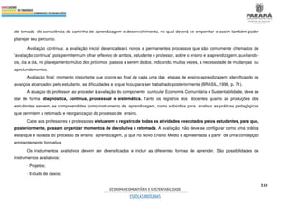 510
de tomada de consciência do caminho de aprendizagem e desenvolvimento, no qual deverá se empenhar e assim também poder
planejar seu percurso.
Avaliação contínua: a avaliação inicial desencadeará novos e permanentes processos que são comumente chamados de
'avaliação contínua', pois permitem um olhar reflexivo de ambos, estudante e professor, sobre o ensino e a aprendizagem, auxiliando-
os, dia a dia, no planejamento mútuo dos próximos passos a serem dados, indicando, muitas vezes, a necessidade de mudanças ou
aprofundamentos.
Avaliação final: momento importante que ocorre ao final de cada uma das etapas de ensino-aprendizagem, identificando os
avanços alcançados pelo estudante, as dificuldades e o que ficou para ser trabalhado posteriormente (BRASIL, 1998, p. 71).
A atuação do professor, ao proceder à avaliação do componente curricular Economia Comunitária e Sustentabilidade, deve se
dar de forma diagnóstica, contínua, processual e sistemática. Tanto os registros dos docentes quanto as produções dos
estudantes servem, se compreendidas como instrumento de aprendizagem, como subsídios para analisar as práticas pedagógicas
que permitem a retomada e reorganização do processo de ensino.
Cabe aos professores e professoras efetuarem o registro de todas as atividades executadas pelos estudantes, para que,
posteriormente, possam organizar momentos de devolutiva e retomada. A avaliação não deve se configurar como uma prática
estanque e isolada do processo de ensino aprendizagem, já que no Novo Ensino Médio é apresentada a partir de uma concepção
eminentemente formativa.
Os instrumentos avaliativos devem ser diversificados e incluir as diferentes formas de aprender. São possibilidades de
instrumentos avaliativos:
∙ Projetos;
∙ Estudo de casos;
 
