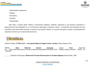 511
∙ Apresentação de pesquisas;
∙ Debates;
∙ Simulações;
∙ Portfólios;
∙ Autoavaliação.
Além disso, é preciso adotar critérios e instrumentos avaliativos evidentes, específicos e que permitam acompanhar o
desenvolvimento dos estudantes em um movimento de observação e devolutiva, sendo o envolvimento dos estudantes de suma
importância, pois assim podem perceber os pontos em que podem melhorar, em quais já avançaram e realizar a autoavaliação dos
processos formativos que cumpriram/desenvolveram.
ACOSTA, Alberto. O "Bem Viver" – uma oportunidade de imaginar outros mundos. Editora Elefante, 2015.
BRASIL. Base Nacional Comum Curricular. Ensino Médio. Disponível
em: <http://basenacionalcomum.mec.gov.br/wpcontent/uploads/2018/04/BNCC_Ensi noMedio_embaixa_site.pdf>. Acesso em
13/08/2021.
_______. Ministério da Educação. Referencial Curricular Nacional para as Escolas Indígenas. Brasília: MEC, 1998.
 