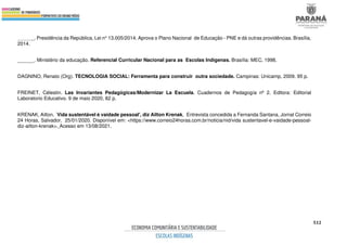 512
______. Presidência da República, Lei n° 13.005/2014. Aprova o Plano Nacional de Educação - PNE e dá outras providências. Brasília,
2014.
______. Ministério da educação. Referencial Curricular Nacional para as Escolas Indígenas. Brasília: MEC, 1998.
DAGNINO, Renato (Org). TECNOLOGIA SOCIAL: Ferramenta para construir outra sociedade. Campinas: Unicamp, 2009. 95 p.
FREINET, Célestin. Las Invariantes Pedagógicas/Modernizar La Escuela. Cuadernos de Pedagogía nº 2. Editora: Editorial
Laboratorio Educativo. 9 de maio 2020, 82 p.
KRENAK, Ailton. `Vida sustentável é vaidade pessoal', diz Ailton Krenak, Entrevista concedida a Fernanda Santana, Jornal Correio
24 Horas, Salvador, 25/01/2020. Disponível em: <https://www.correio24horas.com.br/noticia/nid/vida sustentavel-e-vaidade-pessoal-
diz-ailton-krenak>. Acesso em 13/08/2021.
 