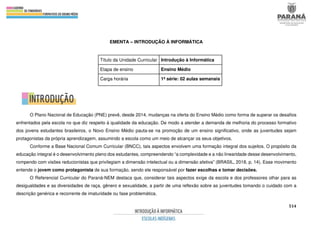 514
EMENTA – INTRODUÇÃO À INFORMÁTICA
Título da Unidade Curricular Introdução à Informática
Etapa de ensino Ensino Médio
Carga horária 1ª série: 02 aulas semanais
O Plano Nacional de Educação (PNE) prevê, desde 2014, mudanças na oferta do Ensino Médio como forma de superar os desafios
enfrentados pela escola no que diz respeito à qualidade da educação. De modo a atender a demanda de melhoria do processo formativo
dos jovens estudantes brasileiros, o Novo Ensino Médio pauta-se na promoção de um ensino significativo, onde as juventudes sejam
protagonistas da própria aprendizagem, assumindo a escola como um meio de alcançar os seus objetivos.
Conforme a Base Nacional Comum Curricular (BNCC), tais aspectos envolvem uma formação integral dos sujeitos. O propósito da
educação integral é o desenvolvimento pleno dos estudantes, compreendendo “a complexidade e a não linearidade desse desenvolvimento,
rompendo com visões reducionistas que privilegiam a dimensão intelectual ou a dimensão afetiva” (BRASIL, 2018, p. 14). Esse movimento
entende o jovem como protagonista de sua formação, sendo ele responsável por fazer escolhas e tomar decisões.
O Referencial Curricular do Paraná-NEM destaca que, considerar tais aspectos exige da escola e dos professores olhar para as
desigualdades e as diversidades de raça, gênero e sexualidade, a partir de uma reflexão sobre as juventudes tomando o cuidado com a
descrição genérica e recorrente de imaturidade ou fase problemática.
 