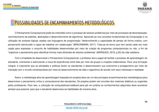 48
O Pensamento Computacional pode ser entendido como o processo de resolver problemas por meio de processos de decomposição,
reconhecimento de padrões, abstrações e desenvolvimento de algoritmos. Apoiando-se nos conceitos fundamentais da Computação e na
utilização de sintaxes lógicas usadas nas linguagens de programação “desenvolvendo a capacidade de pensar de forma criativa, com
pensamento estruturado e capaz de trabalhar em colaboração” (BRACKMANN, 2017). Trata-se do termo que vem sendo cada vez mais
usado para expressar o conjunto de habilidades desenvolvidas por meio da criação de programas computacionais ou não, a fim de
“organizar o pensamento para identificar formas mais eficientes de resolver problemas” (MARQUES, 2019, p.25) da vida cotidiana.
Com a finalidade de desenvolver o Pensamento Computacional, o professor terá o papel de facilitar o processo de aprendizagem do
estudante, orientando e estimulando a troca de experiências entre eles por meio de grupos e criações colaborativas. Para uma formação
integral, é importante que as atividades e práticas levem os estudantes a desenvolverem sua autonomia e protagonismo por meio da
interação com o mundo contemporâneo por meio do desenvolvimento de sites e algoritmos de acordo com seus interesses e realidade.
Assim, a metodologia ativa de aprendizagem baseada em projetos deve ser um dos principais encaminhamentos metodológicos para
desenvolver o pensamento crítico e computacional dos estudantes. Os projetos podem ser oriundos dos materiais didáticos ou sugeridos
pelos professores. Para isso, a utilização de computadores/notebook para pôr em prática os conhecimentos adquiridos deve acontecer
sempre que possível, para que o estudante desenvolva as habilidades de maneira ativa.
 