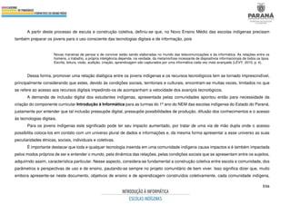 516
A partir deste processo de escuta e construção coletiva, definiu-se que, no Novo Ensino Médio das escolas indígenas precisam
também preparar os jovens para o uso consciente das tecnologias digitais e de informação, pois
Novas maneiras de pensar e de conviver estão sendo elaboradas no mundo das telecomunicações e da informática. As relações entre os
homens, o trabalho, a própria inteligência depende, na verdade, da metamorfose incessante de dispositivos informacionais de todos os tipos.
Escrita, leitura, visão, audição, criação, aprendizagem são capturados por uma informática cada vez mais avançada (LÉVY, 2010, p. 4).
Dessa forma, promover uma relação dialógica entre os jovens indígenas e os recursos tecnológicos tem se tornado imprescindível,
principalmente considerando que estes, devido às condições sociais, territoriais e culturais, encontram-se muitas vezes, limitados no que
se refere ao acesso aos recursos digitais impedindo-os de acompanham a velocidade dos avanços tecnológicos.
A demanda de inclusão digital dos estudantes indígenas, apresentada pelas comunidades apontou então para necessidade da
criação do componente curricular Introdução à Informática para as turmas do 1º ano do NEM das escolas indígenas do Estado do Paraná,
justamente por entender que tal inclusão pressupõe digital, pressupõe possibilidades de produção, difusão dos conhecimentos e o acesso
às tecnologias digitais.
Para os jovens indígenas este significado pode ter seu impacto aumentado, por tratar de uma via de mão dupla onde o acesso
possibilita coloca-los em contato com um universo plural de dados e informações e, da mesma forma apresentar a esse universo as suas
peculiaridades étnicas, sociais, individuais e coletivas.
É importante destacar que toda e qualquer tecnologia inserida em uma comunidade indígena causa impactos e é também impactada
pelos modos próprios de ser e entender o mundo, pela dinâmica das relações, pelas condições sociais que se apresentam entre os sujeitos,
adquirindo assim, característica particular. Nesse aspecto, considera-se fundamental a construção coletiva entre escola e comunidade, dos
parâmetros e perspectivas de uso e de ensino, pautando-se sempre no projeto comunitário de bem viver. Isso significa dizer que, muito
embora apresente-se neste documento, objetivos de ensino e de aprendizagem construídos coletivamente, cada comunidade indígena,
 