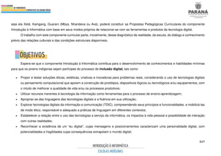 517
seja ela Xetá, Kaingang, Guarani (Mbya, Nhandeva ou Avá), poderá constituir as Propostas Pedagógicas Curriculares do componente
Introdução à Informática com base em seus modos próprios de relacionar-se com as ferramentas e produtos da tecnologia digital.
O trabalho com este componente curricular parte, inicialmente, desse diagnóstico da realidade, da escuta, do diálogo e conhecimento
prévio das relações culturais e das condições estruturais disponíveis.
Espera-se que o componente Introdução à Informática contribua para o desenvolvimento de conhecimentos e habilidades mínimas
para que os jovens indígenas sejam partícipes do processo de inclusão digital, tais como:
• Propor e testar soluções éticas, estéticas, criativas e inovadoras para problemas reais, considerando o uso de tecnologias digitais
ou pensamento computacional que apoiem a construção de protótipos, dispositivos lógicos ou tecnológicos e/ou equipamentos, com
o intuito de melhorar a qualidade de vida e/ou os processos produtivos;
• Utilizar recursos inerentes à tecnologia da informação como ferramentas para o processo de ensino-aprendizagem;
• Apropriar-se das linguagens das tecnologias digitais e a fluência em sua utilização;
• Explorar tecnologias digitais da informação e comunicação (TDIC), compreendendo seus princípios e funcionalidades, e mobilizá-las
de modo ético, responsável e adequado a práticas de linguagem em diferentes contextos;
• Estabelecer a relação entre o uso das tecnologias a serviço da informática, os impactos à vida pessoal e possibilidade de interação
com outras realidades;
• Reconhecer a existência de um “eu digital”, cujas mensagens e posicionamentos caracterizam uma personalidade digital, com
potencialidades e fragilidades cujas consequências extrapolam o mundo digital;
 