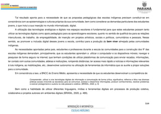 519
Tal resultado aponta para a necessidade de que as propostas pedagógicas das escolas indígenas precisam constituir-se em
consonância com as epistemologias e culturas próprias da sua comunidade, bem como considerar as demandas particulares dos estudantes
jovens, o que inclui a sua inserção no mundo informatizado, digital.
A utilização das tecnologias analógicas e digitais nos espaços escolares é fundamental para que estes estudantes possam tanto
utilizar as tecnologias digitais como apoio pedagógico para as aprendizagens escolares, quanto no sentido de qualificá-los para as relações
interculturais, de trabalho, de empregabilidade, de inserção em projetos artísticos, sociais e políticos, comunitários e pessoais. Nesse
sentido, ao promover a inclusão digital desses jovens a escola, contribui para a produção do bem viver almejado pelas comunidades
indígenas.
As necessidades apontadas pelos pais, estudantes e professores durante a escuta às comunidades para a construção dos IF das
escolas indígenas demandam, principalmente, que os estudantes aprendam a utilizar o computador e os dispositivos móveis; navegar e
pesquisar de forma segura na internet; que tenham condições de utilizar plataformas de comunicação para enviar recados, informações,
ter contato com outras comunidades, aldeias e instituições, rompendo distâncias; ter acesso mais rápido a notícias e informações relevantes
à luta indígena, as mobilizações, etc.; desenvolver autonomia na utilização de ferramentas da informática que os auxilie a propor soluções
para a comunidade.
Em consonância a isso, a BNCC do Ensino Médio, apresenta a necessidade de que os estudantes desenvolvam a competência de:
Compreender, utilizar e criar tecnologias digitais de informação e comunicação de forma crítica, significativa, reflexiva e ética nas diversas
práticas sociais (incluindo as escolares) para se comunicar, acessar e disseminar informações, produzir conhecimentos, resolver problemas
e exercer protagonismo e autoria na vida pessoal e coletiva. (BRASIL, 2020, p. 9)
Bem como a habilidade de utilizar diferentes linguagens, mídias e ferramentas digitais em processos de produção coletiva,
colaborativa e projetos autorais em ambientes digitais (BRASIL, 2020, p. 489).
 