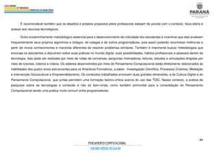 49
É recomendável também que os desafios e projetos propostos pelos professores estejam de acordo com o contexto, faixa etária e
acesso aos recursos tecnológicos.
Outro encaminhamento metodológico essencial para o desenvolvimento da criticidade dos estudantes é incentivar que eles analisem
frequentemente seus próprios algoritmos e códigos, de colegas e de outros programadores, pois assim poderão reconhecer melhorias a
partir de novos conhecimentos e maneiras diferentes de resolver problemas similares. Também é importante buscar metodologias que
encoraje os estudantes a discutirem sobre suas práticas no mundo digital, suas possibilidades, hábitos profissionais e pessoais dentro da
tecnologia. Isso pode ser realizado por meio de rodas de conversas, perguntas motivadoras, leituras, estudos e simulações dirigidas por
meio de tutoriais, roteiros e vídeos. Os saberes desenvolvidos por meio do Pensamento Computacional estão diretamente relacionados às
habilidades dos quatro eixos estruturantes para os Itinerários Formativos, a saber: Investigação Científica, Processos Criativos, Mediação
e Intervenção Sociocultural e Empreendedorismo. Os conteúdos trabalhados envolvem duas grandes dimensões, a da Cultura Digital e do
Pensamento Computacional, que juntas permitem uma formação teórico-crítica acerca do uso das TDIC. Nesse contexto, a prática de
pesquisar sobre as tecnologias e conteúdo é não só bem-vinda, como também primordial para a consolidação do Pensamento
Computacional sendo uma prática muito comum entre programadores.
 