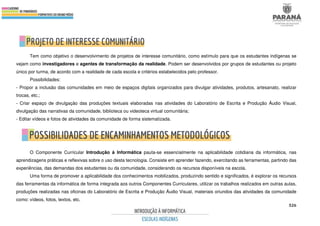 526
Tem como objetivo o desenvolvimento de projetos de interesse comunitário, como estímulo para que os estudantes indígenas se
vejam como investigadores e agentes de transformação da realidade. Podem ser desenvolvidos por grupos de estudantes ou projeto
único por turma, de acordo com a realidade de cada escola e critérios estabelecidos pelo professor.
Possibilidades:
- Propor a inclusão das comunidades em meio de espaços digitais organizados para divulgar atividades, produtos, artesanato, realizar
trocas, etc.;
- Criar espaço de divulgação das produções textuais elaboradas nas atividades do Laboratório de Escrita e Produção Áudio Visual,
divulgação das narrativas da comunidade, biblioteca ou videoteca virtual comunitária;
- Editar vídeos e fotos de atividades da comunidade de forma sistematizada.
O Componente Curricular Introdução à Informática pauta-se essencialmente na aplicabilidade cotidiana da informática, nas
aprendizagens práticas e reflexivas sobre o uso desta tecnologia. Consiste em aprender fazendo, exercitando as ferramentas, partindo das
experiências, das demandas dos estudantes ou da comunidade, considerando os recursos disponíveis na escola.
Uma forma de promover a aplicabilidade dos conhecimentos mobilizados, produzindo sentido e significados, é explorar os recursos
das ferramentas da informática de forma integrada aos outros Componentes Curriculares, utilizar os trabalhos realizados em outras aulas,
produções realizadas nas oficinas do Laboratório de Escrita e Produção Áudio Visual, materiais oriundos das atividades da comunidade
como: vídeos, fotos, textos, etc.
 