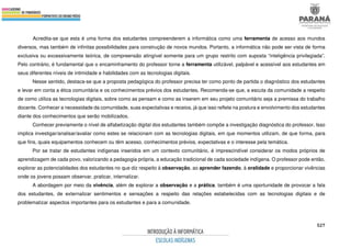 527
Acredita-se que esta é uma forma dos estudantes compreenderem a informática como uma ferramenta de acesso aos mundos
diversos, mas também de infinitas possibilidades para construção de novos mundos. Portanto, a informática não pode ser vista de forma
exclusiva ou excessivamente teórica, de compreensão atingível somente para um grupo restrito com suposta “inteligência privilegiada”.
Pelo contrário, é fundamental que o encaminhamento do professor torne a ferramenta utilizável, palpável e acessível aos estudantes em
seus diferentes níveis de intimidade e habilidades com as tecnologias digitais.
Nesse sentido, destaca-se que a proposta pedagógica do professor precisa ter como ponto de partida o diagnóstico dos estudantes
e levar em conta a ética comunitária e os conhecimentos prévios dos estudantes. Recomenda-se que, a escuta da comunidade a respeito
de como utiliza as tecnologias digitais, sobre como as pensam e como as inserem em seu projeto comunitário seja a premissa do trabalho
docente. Conhecer a necessidade da comunidade, suas expectativas e receios, já que isso reflete na postura e envolvimento dos estudantes
diante dos conhecimentos que serão mobilizados.
Conhecer previamente o nível de alfabetização digital dos estudantes também compõe a investigação diagnóstica do professor. Isso
implica investigar/analisar/avaliar como estes se relacionam com as tecnologias digitais, em que momentos utilizam, de que forma, para
que fins, quais equipamentos conhecem ou têm acesso, conhecimentos prévios, expectativas e o interesse pela temática.
Por se tratar de estudantes indígenas inseridos em um contexto comunitário, é imprescindível considerar os modos próprios de
aprendizagem de cada povo, valorizando a pedagogia própria, a educação tradicional de cada sociedade indígena. O professor pode então,
explorar as potencialidades dos estudantes no que diz respeito à observação, ao aprender fazendo, à oralidade e proporcionar vivências
onde os jovens possam observar, praticar, internalizar.
A abordagem por meio da vivência, além de explorar a observação e a prática, também é uma oportunidade de provocar a fala
dos estudantes, de externalizar sentimentos e sensações a respeito das relações estabelecidas com as tecnologias digitais e de
problematizar aspectos importantes para os estudantes e para a comunidade.
 