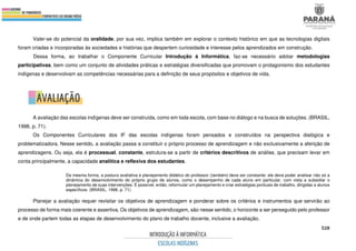 528
Valer-se do potencial da oralidade, por sua vez, implica também em explorar o contexto histórico em que as tecnologias digitais
foram criadas e incorporadas às sociedades e histórias que despertem curiosidade e interesse pelos aprendizados em construção.
Dessa forma, ao trabalhar o Componente Curricular Introdução à Informática, faz-se necessário adotar metodologias
participativas, bem como um conjunto de atividades práticas e estratégias diversificadas que promovam o protagonismo dos estudantes
indígenas e desenvolvam as competências necessárias para a definição de seus propósitos e objetivos de vida.
A avaliação das escolas indígenas deve ser construída, como em toda escola, com base no diálogo e na busca de soluções. (BRASIL,
1998, p. 71).
Os Componentes Curriculares dos IF das escolas indígenas foram pensados e construídos na perspectiva dialógica e
problematizadora. Nesse sentido, a avaliação passa a constituir o próprio processo de aprendizagem e não exclusivamente a aferição de
aprendizagens. Ou seja, ela é processual, constante, estrutura-se a partir de critérios descritivos de análise, que precisam levar em
conta principalmente, a capacidade analítica e reflexiva dos estudantes.
Da mesma forma, a postura avaliativa e planejamento didático do professor (também) deve ser constante: ele deve poder analisar não só a
dinâmica do desenvolvimento do próprio grupo de alunos, como o desempenho de cada aluno em particular, com vista a subsidiar o
planejamento de suas intervenções. É possível, então, reformular um planejamento e criar estratégias pontuais de trabalho, dirigidas a alunos
específicos. (BRASIL, 1998, p. 71)
Planejar a avaliação requer revisitar os objetivos de aprendizagem e ponderar sobre os critérios e instrumentos que servirão ao
processo de forma mais coerente e assertiva. Os objetivos de aprendizagem, são nesse sentido, o horizonte a ser perseguido pelo professor
e de onde partem todas as etapas de desenvolvimento do plano de trabalho docente, inclusive a avaliação.
 