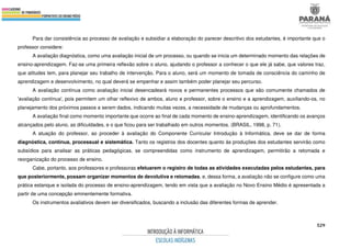 529
Para dar consistência ao processo de avaliação e subsidiar a elaboração do parecer descritivo dos estudantes, é importante que o
professor considere:
A avaliação diagnóstica, como uma avaliação inicial de um processo, ou quando se inicia um determinado momento das relações de
ensino-aprendizagem. Faz-se uma primeira reflexão sobre o aluno, ajudando o professor a conhecer o que ele já sabe, que valores traz,
que atitudes tem, para planejar seu trabalho de intervenção. Para o aluno, será um momento de tomada de consciência do caminho de
aprendizagem e desenvolvimento, no qual deverá se empenhar e assim também poder planejar seu percurso.
A avaliação contínua como avaliação inicial desencadeará novos e permanentes processos que são comumente chamados de
'avaliação contínua', pois permitem um olhar reflexivo de ambos, aluno e professor, sobre o ensino e a aprendizagem, auxiliando-os, no
planejamento dos próximos passos a serem dados, indicando muitas vezes, a necessidade de mudanças ou aprofundamentos.
A avaliação final como momento importante que ocorre ao final de cada momento de ensino-aprendizagem, identificando os avanços
alcançados pelo aluno, as dificuldades, e o que ficou para ser trabalhado em outros momentos. (BRASIL, 1998, p. 71).
A atuação do professor, ao proceder à avaliação do Componente Curricular Introdução à Informática, deve se dar de forma
diagnóstica, contínua, processual e sistemática. Tanto os registros dos docentes quanto às produções dos estudantes servirão como
subsídios para analisar as práticas pedagógicas, se compreendidas como instrumento de aprendizagem, permitirão a retomada e
reorganização do processo de ensino.
Cabe, portanto, aos professores e professoras efetuarem o registro de todas as atividades executadas pelos estudantes, para
que posteriormente, possam organizar momentos de devolutiva e retomadas, e, dessa forma, a avaliação não se configure como uma
prática estanque e isolada do processo de ensino-aprendizagem, tendo em vista que a avaliação no Novo Ensino Médio é apresentada a
partir de uma concepção eminentemente formativa.
Os instrumentos avaliativos devem ser diversificados, buscando a inclusão das diferentes formas de aprender.
 