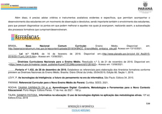 530
Além disso, é preciso adotar critérios e instrumentos avaliativos evidentes e específicos, que permitam acompanhar o
desenvolvimento dos estudantes em um movimento de observação e devolutiva, sendo importante também o envolvimento dos estudantes,
para que possam diagnosticar os pontos em que podem melhorar e aqueles nos quais já avançaram, realizando assim, a autoavaliação
dos processos formativos que cumpriram/desenvolveram.
BRASIL. Base Nacional Comum Curricular. Ensino Médio. Disponível em:
http://basenacionalcomum.mec.gov.br/wpcontent/uploads/2018/04/BNCC_EnsinoMedio_embaixa_site.pdf. Acesso em 13/10/2021.
______. Lei n.º 13.415, de 16 de fevereiro de 2018. Disponível em:<http://www.planalto.gov.br/ccivil_03/_Ato2015-
2018/2017/Lei/L13415.htm>. Acesso em: 13/08/2021.
______. Diretrizes Curriculares Nacionais para o Ensino Médio. Resolução n.º 3, de 21 de novembro de 2018. Disponível em:
<https://www.in.gov.br/materia/-/asset_publisher/Kujrw0TZC2Mb/content/id/51281622>. Acesso em: 13/08/2021.
_____.Portaria nº 1.432, de 28 de dezembro de 2018. Estabelece os referenciais para elaboração dos itinerários formativos conforme
preveem as Diretrizes Nacionais do Ensino Médio. Brasília: Diário Oficial da União, 05/04/2019, Edição 66, Seção 1, 2019.
LEVY, P. As tecnologias da Inteligência: o futuro do pensamento na era da informática. São Paulo: Editora 34, 2010.
PARANÁ. Referencial Curricular para o Novo Ensino Médio do Paraná. Curitiba: SEED, 2021.
ROCHA. DAIANA GARIBALDI DA et al. Aprendizagem Digital: Curadoria, Metodologias e Ferramentas para o Novo Contexto
Educacional. Porto Alegre: Editora Penso. 17 de mai. de 2021 - 160 p.
TAJRA, SANMYA FEITOSA. Informática na educação: O uso de tecnologias digitais na aplicação das metodologias ativas. 10ª ed.
Editora Érica. 2018
 