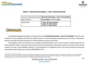532
EMENTA - IDENTIDADE QUILOMBOLA – VIDA E TERRITORIALIDADE
Título do Componente Curricular Identidade Quilombola - Vida e Territorialidade
Etapa de ensino Ensino Médio: 1ª, 2ª, 3ª, séries
Carga horária 1ª série: 02 aulas semanais
2ª série: 01 aula semanal
3ª série: 01 aula semanal
As mediações pedagógicas pautadas no Componente Curricular Identidade Quilombola – Vida e Territorialidade 12assumem como
fundamento de suas propostas a dimensão dos saberes vivenciais e relacionais das/dos educadoras(es), que reconhece, compreende e
propicia a promoção da dinâmica social das comunidades tradicionais negras e quilombolas.
Esta proposta curricular se fundamenta sob a acepção de pertença identitária, que se enraíza a partir da relação pujante junto ao
território (SANTOS, 2006), compondo-se organicamente através da temporalidade e sobremaneira quanto ao reconhecimento da memória
ancestral. De modo a exigir habilidades reflexivas e reconhecidamente um engajamento teórico crítico da/do profissional de educação
responsável por este Componente Curricular (NASCIMENTO, 2019).
12 Construída junto às comunidades escolares dos Colégios Quilombolas do Paraná e representantes do Coletivo de Educação Quilombola, a ementa Identidade
Quilombola - vida e territorialidade fora assim intitulada pela Comunidade Remanescente de Quilombo de João Surá, município de Adrianópolis - PR a fim de
correspondência com a ementa Projeto de Vida, no Colégio Estadual Quilombola Diogo Ramos.
 