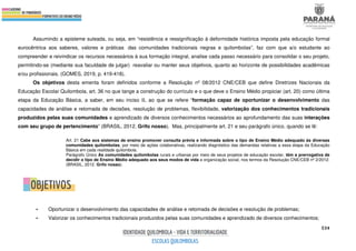 534
Assumindo a episteme suleada, ou seja, em “resistência e ressignificação à deformidade histórica imposta pela educação formal
eurocêntrica aos saberes, valores e práticas das comunidades tradicionais negras e quilombolas”, faz com que a/o estudante ao
compreender e reivindicar os recursos necessários à sua formação integral, analise cada passo necessário para consolidar o seu projeto,
permitindo-se (mediante sua faculdade de julgar) reavaliar ou manter seus objetivos, quanto ao horizonte de possibilidades acadêmicas
e/ou profissionais. (GOMES, 2019, p. 419-418).
Os objetivos desta ementa foram definidos conforme a Resolução nº 08/2012 CNE/CEB que define Diretrizes Nacionais da
Educação Escolar Quilombola, art. 36 no que tange a construção do currículo e o que deve o Ensino Médio propiciar (art. 20) como última
etapa da Educação Básica, a saber, em seu inciso II, ao que se refere “formação capaz de oportunizar o desenvolvimento das
capacidades de análise e retomada de decisões, resolução de problemas, flexibilidade, valorização dos conhecimentos tradicionais
produzidos pelas suas comunidades e aprendizado de diversos conhecimentos necessários ao aprofundamento das suas interações
com seu grupo de pertencimento” (BRASIL, 2012. Grifo nosso). Mas, principalmente art. 21 e seu parágrafo único, quando se lê:
Art. 21 Cabe aos sistemas de ensino promover consulta prévia e informada sobre o tipo de Ensino Médio adequado às diversas
comunidades quilombolas, por meio de ações colaborativas, realizando diagnóstico das demandas relativas a essa etapa da Educação
Básica em cada realidade quilombola.
Parágrafo Único As comunidades quilombolas rurais e urbanas por meio de seus projetos de educação escolar, têm a prerrogativa de
decidir o tipo de Ensino Médio adequado aos seus modos de vida e organização social, nos termos da Resolução CNE/CEB nº 2/2012.
(BRASIL, 2012. Grifo nosso).
• Oportunizar o desenvolvimento das capacidades de análise e retomada de decisões e resolução de problemas;
• Valorizar os conhecimentos tradicionais produzidos pelas suas comunidades e aprendizado de diversos conhecimentos;
 