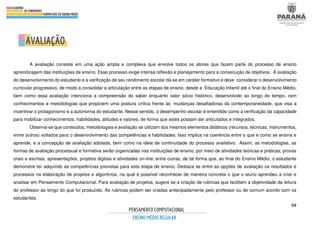 50
A avaliação consiste em uma ação ampla e complexa que envolve todos os atores que fazem parte do processo de ensino
aprendizagem das instituições de ensino. Esse processo exige intensa reflexão e planejamento para a consecução de objetivos. A avaliação
do desenvolvimento do estudante e a verificação de seu rendimento escolar dá-se em caráter formativo e deve considerar o desenvolvimento
curricular progressivo, de modo a consolidar a articulação entre as etapas de ensino, desde a Educação Infantil até o final do Ensino Médio,
bem como essa avaliação intenciona a compreensão do saber enquanto valor sócio histórico, desenvolvido ao longo do tempo, com
conhecimentos e metodologias que propiciem uma postura crítica frente às mudanças desafiadoras da contemporaneidade, que visa a
incentivar o protagonismo e a autonomia do estudante. Nesse sentido, o desempenho escolar é entendido como a verificação da capacidade
para mobilizar conhecimentos, habilidades, atitudes e valores, de forma que estes possam ser articulados e integrados.
Observa-se que conteúdos, metodologias e avaliação se utilizam dos mesmos elementos didáticos (recursos, técnicas, instrumentos,
entre outros) voltados para o desenvolvimento das competências e habilidades. Isso implica na coerência entre o que e como se ensina e
aprende, e a concepção de avaliação adotada, bem como na ideia de continuidade do processo avaliativo. Assim, as metodologias, as
formas de avaliação processual e formativa serão organizadas nas instituições de ensino, por meio de atividades teóricas e práticas, provas
orais e escritas, apresentações, projetos digitais e atividades on-line, entre outras, de tal forma que, ao final do Ensino Médio, o estudante
demonstre ter adquirido as competências previstas para esta etapa de ensino. Destaca se entre as opções de avaliação os resultados e
processos na elaboração de projetos e algoritmos, na qual é possível reconhecer de maneira concreta o que o aluno aprendeu a criar e
analisar em Pensamento Computacional. Para avaliação de projetos, sugere se a criação de rubricas que facilitem a objetividade da leitura
do professor ao longo do que foi produzido. As rubricas podem ser criadas antecipadamente pelo professor ou de comum acordo com os
estudantes.
 