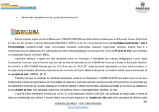 535
• Aprofundar interações com seu grupo de pertencimento.
Sob prerrogativa legal e conforme Resolução nº 08/2012 CNE/CEB que define Diretrizes Nacionais da Educação Escolar Quilombola
art. 36 e art. 20, também conforme Resolução CNE/CEB nº 2/2012 no art. 21, o Componente Curricular Identidade Quilombola – Vida e
Territorialidade autodeterminado pelas comunidades escolares quilombolas enquanto organização curricular própria, esta é a
nomenclatura social estabelecida em substituição de ordem prática/pedagógico ao Componente Curricular Projeto de Vida, que é ofertado
na modalidade Regular de Ensino Médio.
Importante destacar a opção por esta identidade social na nomeação e efetividade das práticas pedagógicas a partir deste
Componente Curricular, para evidenciar que isso não se trata de descuidar da Lei 9.394/96 de Diretrizes e Bases da Educação Nacional.
Ao contrário, a LDB 9.394/96 alterada pela Lei 13.415 em seu art. 35-A, §7º, exige que para organização curricular deva considerar “a
formação integral das/dos estudantes, impondo-se aos currículos do Ensino Médio à adoção de “um trabalho voltado para a construção de
seu projeto de vida” (BRASIL, 2017).
Trabalho este que na condição de mediação pedagógica, pauta-se na Resolução n. 04/2018 CNE/CP que adota como um de seus
fundamentos a lógica da valorização e da “diversidade de saberes e vivências culturais e apropria-se de conhecimentos e experiências que
lhe possibilitem entender as relações próprias do mundo do trabalho e desta maneira fazer escolhas alinhadas ao exercício da cidadania e
ao seu projeto de vida; com liberdade, autonomia, consciência crítica e responsabilidade” (BRASIL, 2018b).
O que de modo semelhante encontra-se, no art. 5º, II da Resolução 03/2018 CNE/CEB, sob condição de organização e oferta de
todas as modalidades que ofertam o Ensino Médio, sob princípio específico do “projeto de vida cabe como estratégia de reflexão sobre
 