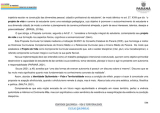 536
trajetória escolar na construção das dimensões pessoal, cidadã e profissional do estudante”, de modo idêntico no art. 27, XXIII que diz “o
projeto de vida e carreira do estudante como uma estratégia pedagógica, cujo objetivo é promover o autoconhecimento do estudante e
sua dimensão cidadã, de modo a orientar o planejamento da carreira profissional almejada, a partir de seus interesses, talentos, desejos e
potencialidades”. (BRASIL, 2018a).
O que obriga, a Proposta curricular, segundo o Art.8º, V, “considerar a formação integral do estudante, contemplando seu projeto
de vida e sua formação nos aspectos físicos, cognitivos e socioemocionais” (Idem).
Esta Proposta Curricular foi tratada mediante a Indicação 04/2021 do Conselho Estadual do Paraná (CEE), que homologa e institui
as Diretrizes Curriculares Complementares do Ensino Médio e o Referencial Curricular para o Ensino Médio do Paraná. De modo que
estabelece o Projeto de Vida como Componente Curricular asseverando que, sob o caráter disciplinar (inter, pluri, e/ou transdisciplinar), o
referido componente curricular integra o currículo na sua parte flexível.
Na sua implementação deve ser entendido como um trabalho pedagógico intencional e estruturado, que tem como objetivo primordial
desenvolver a capacidade do estudante de dar sentido à sua existência, tomar decisões, planejar o futuro e agir no presente com autonomia
e responsabilidade (PARANÁ, 2021).
Souza (2021, p.45) acredita que “uma das formas de exercer autonomia é possuir um discurso sobre si mesmo''. Discurso que se
faz muito mais significativo quanto mais fundamentado no conhecimento concreto da realidade”.
Assim, abordar a Identidade Quilombola – Vida e Territorialidade evoca a condição de refletir, propor e trazer à concretude uma
proposta na acepção afrofuturista, quando o afrofuturismo remete à utopia, mas é mais. Abarca toda uma cena estética, artística, filosófica
e política. (MALTA, 2021).
Compreende-se que esta noção evocada de um futuro negro aquilombado e almejado em nosso território, perfaz a vivência
quilombola a milênios no Continente Mãe, mas com significativo e valor semântico de resistência e ressignificação da existência na condição
diaspórica.
 