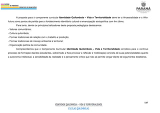 537
A proposta para o componente curricular Identidade Quilombola – Vida e Territorialidade deve ter a Ancestralidade e o Afro-
futuro como pontos de partida para o fortalecimento identitário cultural e emancipação sociopolítica com fim último.
Para tanto, dentre os princípios balizadores desta proposta pedagógica destacamos:
- Valores comunitários;
- Cultura quilombola;
- Formas tradicionais de relação com o trabalho e produção;
- Formas tradicionais de manejo ambiental e territorial;
- Organização política da comunidade.
Compreendemos que o Componente Curricular Identidade Quilombola – Vida e Territorialidade corrobora para o contínuo
processo de formação das/dos estudantes, sobremodo a lhes provocar a reflexão e mobilização concreta de suas potencialidades quanto
a autonomia intelectual, a sensibilidade da realidade e o pensamento crítico que não se permite vergar diante de argumentos totalitários.
 