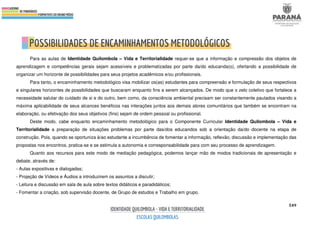 549
Para as aulas de Identidade Quilombola – Vida e Territorialidade requer-se que a informação e compressão dos objetos de
aprendizagem e competências gerais sejam acessíveis e problematizadas por parte da/do educanda(o), ofertando a possibilidade de
organizar um horizonte de possibilidades para seus projetos acadêmicos e/ou profissionais.
Para tanto, o encaminhamento metodológico visa mobilizar os(as) estudantes para compreensão e formulação de seus respectivos
e singulares horizontes de possibilidades que buscaram enquanto fins a serem alcançados. De modo que o zelo coletivo que fortalece a
necessidade salutar do cuidado de si e do outro, bem como, da consciência ambiental precisam ser constantemente pautados visando a
máxima aplicabilidade de seus alcances benéficos nas interações juntos aos demais atores comunitários que também se encontram na
elaboração, ou efetivação dos seus objetivos (fins) sejam de ordem pessoal ou profissional.
Deste modo, cabe enquanto encaminhamento metodológico para o Componente Curricular Identidade Quilombola – Vida e
Territorialidade a preparação de situações problemas por parte das/dos educandos sob a orientação da/do docente na etapa de
construção. Pois, quando se oportuniza à/ao estudante a incumbência de fomentar a informação, reflexão, discussão e implementação das
propostas nos encontros, pratica-se e se estimula a autonomia e corresponsabilidade para com seu processo de aprendizagem.
Quanto aos recursos para este modo de mediação pedagógica, podemos lançar mão de modos tradicionais de apresentação e
debate, através de:
- Aulas expositivas e dialogadas;
- Projeção de Vídeos e Áudios a introduzirem os assuntos a discutir;
- Leitura e discussão em sala de aula sobre textos didáticos e paradidáticos;
- Fomentar a criação, sob supervisão docente, de Grupo de estudos e Trabalho em grupo.
 