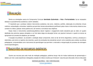550
Dentre as orientações acerca do Componente Curricular Identidade Quilombola – Vida e Territorialidade, faz-se necessário
destacar os procedimentos avaliativos a serem adotados.
É importante que o professor elabore instrumentos avaliativos, tais como, relatórios, portfólio, elaboração de ambientes virtuais
coletivos, autoavaliação, entrevistas, trabalhos que permitam às/aos educandas(os) partilharem pelos meios e instrumentos viáveis ao seu
contexto os vídeos, podcast, textos poéticos etc. de maneira a concretizar seus objetivos.
Esses meios e instrumentos avaliativos/qualitativos devem registrar o engajamento da/do estudante para se obter um quadro
detalhada dos próximos passos almejados e ao final desta etapa da educação formal, ser possível mensurar o quanto os alunos se
apropriaram do conceito de cidadania, por exemplo.
A atuação do professor, ao proceder a avaliação desse componente, deve se dar de forma diagnóstica, contínua, processual e
sistemática, pois tanto os registros dos docentes, quanto às produções dos estudantes servem como subsídios para analisar as práticas
pedagógicas, compreendidas como instrumento de aprendizagem que permitem a retomada e reorganização do processo de ensinagem
(ensino/aprendizagem).
Quanto aos recursos para este modo de mediação pedagógica, podemos lançar mão de modos tradicionais de apresentação e
debate, por meio: aulas expositivas e dialogadas; projeção de vídeos e áudios que introduzem assuntos para discussão; leitura e discussão
 