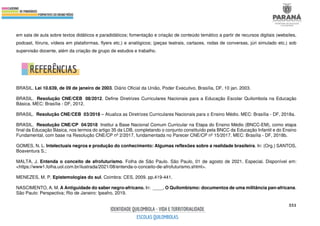 551
em sala de aula sobre textos didáticos e paradidáticos; fomentação e criação de conteúdo temático a partir de recursos digitais (websites,
podcast, fóruns, vídeos em plataformas, flyers etc.) e analógicos; (peças teatrais, cartazes, rodas de conversas, júri simulado etc.) sob
supervisão docente, além da criação de grupo de estudos e trabalho.
BRASIL. Lei 10.639, de 09 de janeiro de 2003. Diário Oficial da União, Poder Executivo, Brasília, DF, 10 jan. 2003.
BRASIL. Resolução CNE/CEB 08/2012. Define Diretrizes Curriculares Nacionais para a Educação Escolar Quilombola na Educação
Básica. MEC: Brasília - DF, 2012.
BRASIL. Resolução CNE/CEB 03/2018 – Atualiza as Diretrizes Curriculares Nacionais para o Ensino Médio. MEC: Brasília - DF, 2018a.
BRASIL. Resolução CNE/CP 04/2018 Institui a Base Nacional Comum Curricular na Etapa do Ensino Médio (BNCC-EM), como etapa
final da Educação Básica, nos termos do artigo 35 da LDB, completando o conjunto constituído pela BNCC da Educação Infantil e do Ensino
Fundamental, com base na Resolução CNE/CP nº 2/2017, fundamentada no Parecer CNE/CP nº 15/2017. MEC: Brasília - DF, 2018b.
GOMES, N. L. Intelectuais negros e produção do conhecimento: Algumas reflexões sobre a realidade brasileira. In: (Org.) SANTOS,
Boaventura S.;
MALTA, J. Entenda o conceito de afrofuturismo. Folha de São Paulo. São Paulo, 01 de agosto de 2021. Especial. Disponível em:
<https://www1.folha.uol.com.br/ilustrada/2021/08/entenda-o-conceito-de-afrofuturismo.shtml>.
MENEZES, M. P. Epistemologias do sul. Coimbra: CES, 2009. pp.419-441.
NASCIMENTO, A. M. A Antiguidade do saber negro-africano. In: ____. O Quilombismo: documentos de uma militância pan-africana.
São Paulo: Perspectiva; Rio de Janeiro: Ipeafro, 2019.
 