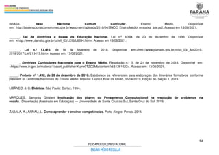 52
BRASIL. Base Nacional Comum Curricular. Ensino Médio. Disponível
em: http://basenacionalcomum.mec.gov.br/wpcontent/uploads/2018/04/BNCC_EnsinoMedio_embaixa_site.pdf. Acesso em 13/08/2021.
______. Lei de Diretrizes e Bases da Educação Nacional. Lei n.º 9.394, de 20 de dezembro de 1996. Disponível
em: <http://www.planalto.gov.br/ccivil_03/LEIS/L9394.htm>. Acesso em 13/08/2021.
______. Lei n.º 13.415, de 16 de fevereiro de 2018. Disponível em:<http://www.planalto.gov.br/ccivil_03/_Ato2015-
2018/2017/Lei/L13415.htm>. Acesso em: 13/08/2021.
______. Diretrizes Curriculares Nacionais para o Ensino Médio. Resolução n.º 3, de 21 de novembro de 2018. Disponível em:
<https://www.in.gov.br/materia/-/asset_publisher/Kujrw0TZC2Mb/content/id/51281622>. Acesso em: 13/08/2021.
_____. Portaria nº 1.432, de 28 de dezembro de 2018. Estabelece os referenciais para elaboração dos itinerários formativos conforme
preveem as Diretrizes Nacionais do Ensino Médio. Brasília: Diário Oficial da União, 05/04/2019, Edição 66, Seção 1, 2019.
LIBÂNEO, J. C. Didática. São Paulo: Cortez, 1994.
MARQUES, Samanta Ghisleni Implicação dos pilares do Pensamento Computacional na resolução de problemas na
escola. Dissertação (Mestrado em Educação) — Universidade de Santa Cruz do Sul, Santa Cruz do Sul, 2019.
ZABALA, A.; ARNAU, L. Como aprender e ensinar competências. Porto Alegre: Penso, 2014.
 