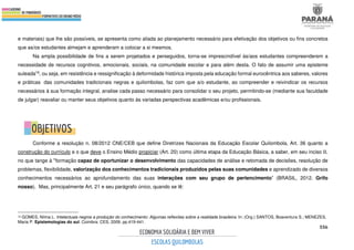 556
e materiais) que lhe são possíveis, se apresenta como aliada ao planejamento necessário para efetivação dos objetivos ou fins concretos
que as/os estudantes almejam e aprenderam a colocar a si mesmos.
Na ampla possibilidade de fins a serem projetados e perseguidos, torna-se imprescindível às/aos estudantes compreenderem a
necessidade de recursos cognitivos, emocionais, sociais, na comunidade escolar e para além desta. O fato de assumir uma episteme
suleada16, ou seja, em resistência e ressignificação à deformidade histórica imposta pela educação formal eurocêntrica aos saberes, valores
e práticas das comunidades tradicionais negras e quilombolas, faz com que a/o estudante, ao compreender e reivindicar os recursos
necessários à sua formação integral, analise cada passo necessário para consolidar o seu projeto, permitindo-se (mediante sua faculdade
de julgar) reavaliar ou manter seus objetivos quanto às variadas perspectivas acadêmicas e/ou profissionais.
Conforme a resolução n. 08/2012 CNE/CEB que define Diretrizes Nacionais da Educação Escolar Quilombola, Art. 36 quanto a
construção do currículo e o que deve o Ensino Médio propiciar (Art. 20) como última etapa da Educação Básica, a saber, em seu inciso II,
no que tange à "formação capaz de oportunizar o desenvolvimento das capacidades de análise e retomada de decisões, resolução de
problemas, flexibilidade, valorização dos conhecimentos tradicionais produzidos pelas suas comunidades e aprendizado de diversos
conhecimentos necessários ao aprofundamento das suas interações com seu grupo de pertencimento” (BRASIL, 2012. Grifo
nosso). Mas, principalmente Art. 21 e seu parágrafo único, quando se lê:
16 GOMES, Nilma L. Intelectuais negros e produção do conhecimento: Algumas reflexões sobre a realidade brasileira. In: (Org.) SANTOS, Boaventura S.; MENEZES,
Maria P. Epistemologias do sul. Coimbra: CES, 2009. pp.419-441.
 