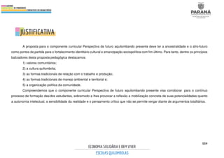 559
A proposta para o componente curricular Perspectiva de futuro aquilombando presente deve ter a ancestralidade e o afro-futuro
como pontos de partida para o fortalecimento identitário cultural e emancipação sociopolítica com fim último. Para tanto, dentre os princípios
balizadores desta proposta pedagógica destacamos:
1) valores comunitários;
2) a cultura quilombola;
3) as formas tradicionais de relação com o trabalho e produção;
4) as formas tradicionais de manejo ambiental e territorial e;
5) a organização política da comunidade.
Compreendemos que o componente curricular Perspectiva de futuro aquilombando presente visa corroborar para o contínuo
processo de formação das/dos estudantes, sobremodo a lhes provocar a reflexão e mobilização concreta de suas potencialidades quanto
a autonomia intelectual, a sensibilidade da realidade e o pensamento crítico que não se permite vergar diante de argumentos totalitários.
 