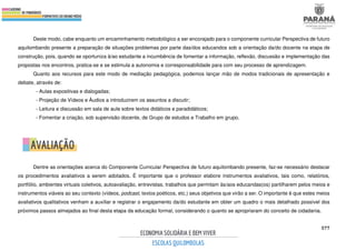 577
Deste modo, cabe enquanto um encaminhamento metodológico a ser encorajado para o componente curricular Perspectiva de futuro
aquilombando presente a preparação de situações problemas por parte das/dos educandos sob a orientação da/do docente na etapa de
construção, pois, quando se oportuniza à/ao estudante a incumbência de fomentar a informação, reflexão, discussão e implementação das
propostas nos encontros, pratica-se e se estimula a autonomia e corresponsabilidade para com seu processo de aprendizagem.
Quanto aos recursos para este modo de mediação pedagógica, podemos lançar mão de modos tradicionais de apresentação e
debate, através de:
- Aulas expositivas e dialogadas;
- Projeção de Vídeos e Áudios a introduzirem os assuntos a discutir;
- Leitura e discussão em sala de aula sobre textos didáticos e paradidáticos;
- Fomentar a criação, sob supervisão docente, de Grupo de estudos e Trabalho em grupo.
Dentre as orientações acerca do Componente Curricular Perspectiva de futuro aquilombando presente, faz-se necessário destacar
os procedimentos avaliativos a serem adotados. É importante que o professor elabore instrumentos avaliativos, tais como, relatórios,
portfólio, ambientes virtuais coletivos, autoavaliação, entrevistas, trabalhos que permitam às/aos educandas(os) partilharem pelos meios e
instrumentos viáveis ao seu contexto (vídeos, podcast, textos poéticos, etc.) seus objetivos que virão a ser. O importante é que estes meios
avaliativos qualitativos venham a auxiliar e registrar o engajamento da/do estudante em obter um quadro o mais detalhado possível dos
próximos passos almejados ao final desta etapa da educação formal, considerando o quanto se apropriaram do conceito de cidadania.
 