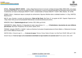 579
BRASIL. Resolução CNE/CP 04/2018 - Institui a Base Nacional Comum Curricular na Etapa do Ensino Médio (BNCC-EM), como etapa
final da Educação Básica, nos termos do artigo 35 da LDB, completando o conjunto constituído pela BNCC da Educação Infantil e do Ensino
Fundamental, com base na Resolução CNE/CP nº 2/2017, fundamentada no Parecer CNE/CP nº 15/2017. MEC: Brasília - DF, 2018b.
GOMES, Nilma L. Intelectuais negros e produção do conhecimento: Algumas reflexões sobre a realidade brasileira. In: (Org.) SANTOS,
Boaventura S.;
MALTA, Jairo. Entenda o conceito de afrofuturismo. Folha de São Paulo, São Paulo, 01, de agosto de 2021. Especial. Disponível em:
<https://www1.folha.uol.com.br/ilustrada/2021/08/entenda-o-conceito-de-afrofuturismo.shtml>.
MENEZES, Maria P. Epistemologias do sul. Coimbra: CES, 2009. pp.419-441.
NASCIMENTO, Abdias. Memória: A Antiguidade do saber negro-africano. In: ____. O Quilombismo: documentos de uma militância
pan-africana. São Paulo: Perspectiva; Rio de Janeiro: Ipeafro, 2019.
PARANÁ. Indicação CEE/PR n.º 04/2021. Institui as Diretrizes Curriculares Complementares do Ensino Médio e o Referencial Curricular
para o Ensino Médio do Paraná. 2021.
SANTOS, Milton. A força do Lugar. In: ___. A natureza do espaço: Técnica e Tempo, Razão e Emoção. 4.ed. São Paulo: EDUSP, 2006. pp.311-339.
SOUZA, Neuza S. Tornar-se negro ou As vicissitudes da identidade do negro brasileiro em ascensão social. Rio de Janeiro: Zahar, 2021.
 