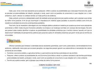 582
Cabe, pois, tornar crível à/ao estudante que ao pesquisar, refletir e praticar as possibilidades que a educação financeira traz, pode-
se perceber as potencialidades de trabalho, produção e renda, assim como as questões do consumismo e suas relações com o meio
ambiente e, assim, oferecer no cotidiano familiar um modo profícuo de existência.
Cabe, portanto, promover a dialogicidade a partir da realidade social que oportunize aos sujeitos analisar, gerir e planejar suas rendas
da melhor forma possível. A fim de que reconheçam a importância em mobilizar ações pautadas na economia solidária como forma de
resistência à atividade da economia contemporânea predatória.
Para tanto, faz-se necessária a abordagem de uma mediação didática calcada em trabalhos por projetos que levem as/os estudantes
quilombolas a refletir modos de giros financeiros adotados nos tempos e as mudanças ocorridas com avanços das tecnologias. De sorte
que possam estes sujeitos identificar e explorar as possibilidades de atividades produtivas que o território oferece, fazendo com que se
desenvolvam habilidades de planejamentos coletivos para possíveis ações em atividades produtivas que gerem renda para as famílias da
comunidade.
Oferecer subsídios para fortalecer a identidade dos/as estudantes quilombolas, assim como, potencializar a territorialidade de forma
autônoma, viabilizando meios para que as atuais gerações e as seguintes possam garantir sua sobrevivência e manutenção dos valores
ancestrais de comunidade.
• Fomentar a economia solidária, a agricultura familiar e a permanência das famílias quilombolas em seu território.
• Pesquisar, refletir e praticar as possibilidades de uma Economia Comunitária e ofertar no cotidiano estudantil e das famílias quilombolas
potencialidades de trabalho, produção e renda, assim como as questões do consumismo e suas relações com o meio ambiente.
• Permitir aos sujeitos analisar, gerir e planejar suas rendas da melhor forma possível.
 