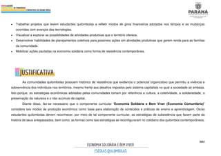 583
• Trabalhar projetos que levem estudantes quilombolas a refletir modos de giros financeiros adotados nos tempos e as mudanças
ocorridas com avanços das tecnologias.
• Visualizar e explorar as possibilidades de atividades produtivas que o território oferece.
• Desenvolver habilidades de planejamentos coletivos para possíveis ações em atividades produtivas que gerem renda para as famílias
da comunidade.
• Mobilizar ações pautadas na economia solidária como forma de resistência contemporânea.
As comunidades quilombolas possuem histórico de resistência que evidencia o potencial organizativo que permitiu a vivência e
sobrevivência dos indivíduos nos territórios, mesmo frente aos desafios impostos pelo sistema capitalista no qual a sociedade se embasa.
Isto porque, as estratégias econômicas adotadas pelas comunidades tomam por referência a cultura, a coletividade, a solidariedade, a
preservação da natureza e o não acúmulo de capital.
Diante disso, faz-se necessário que o componente curricular “Economia Solidária e Bem Viver (Economia Comunitária)”
considere tais modos de produção econômica como base para elaboração de conteúdos e práticas de ensino e aprendizagem. Os/as
estudantes quilombolas devem reconhecer, por meio de tal componente curricular, as estratégias de subsistência que fazem parte da
história de seus antepassados, bem como, as formas como tais estratégias se reconfiguraram no cotidiano dos quilombos contemporâneos.
 